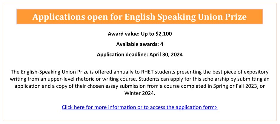 The English-Speaking Union Prize is offered to the student presenting the best piece of expository writing in an upper-level (2000 – 4000) rhetoric or writing course offered by the Department of Rhetoric, Writing, and Communications in Spring or Fall 2023, or Winter 2024. Submit an English-Speaking Union Prize application form and a copy of your chosen essay submission by April 30, 2024