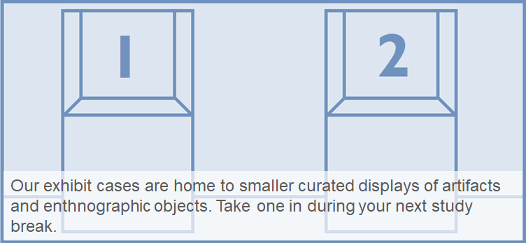 Exhibit Cases (Pitcairn Learning Commons) Our exhibit cases are home to smaller curated displays of artifacts and enthnographic objects. Take one in during your next study break.