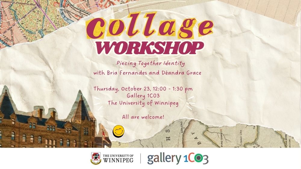 Graphic collage of torn paper textures, snippets of old maps, and a photo of UWinnipeg's Wesley Hall is overlaid by text and a smiling yellow face emoticon. The words “Collage Workshop” are highlighted in large, bold font, with “Collage” in yellow and pink letters and “Workshop” in pink.  Below, the text reads “Piecing Together Identity with Bria Fernandes and Deandra Grace. Thursday, October 23, 12:00 – 1:30 pm Gallery 1C03 The University of Winnipeg. All are welcome!” UWinnipeg and Gallery 1C03 logos appear along the bottom. 