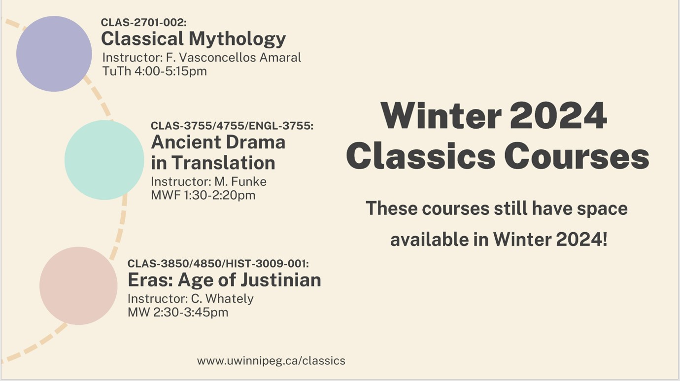 CLAS-2701-001: Classical Mythology Instructor: F. Vasconcellos Amaral TuTh 4:00-5:15pm; CLAS-3755/4755/ENGL-3755 Ancient Drama in Translation Instructor M. Funke MWF 1:30-2:20pm; CLAS-3850/4850/HIST-3009-001 Eras: Age of Justinian Instructor: C. Whately MW 2:30-3:45pm; www.uwinnipeg.ca/classics/; Winter 2024 Classics Courses; These courses still have space available in Winter 2024!