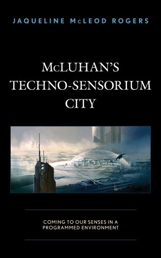 McLuhan's Techno-Sensorium City: Coming to Our Senses in a Programmed Environment, by Jaqueline McLeod Rogers