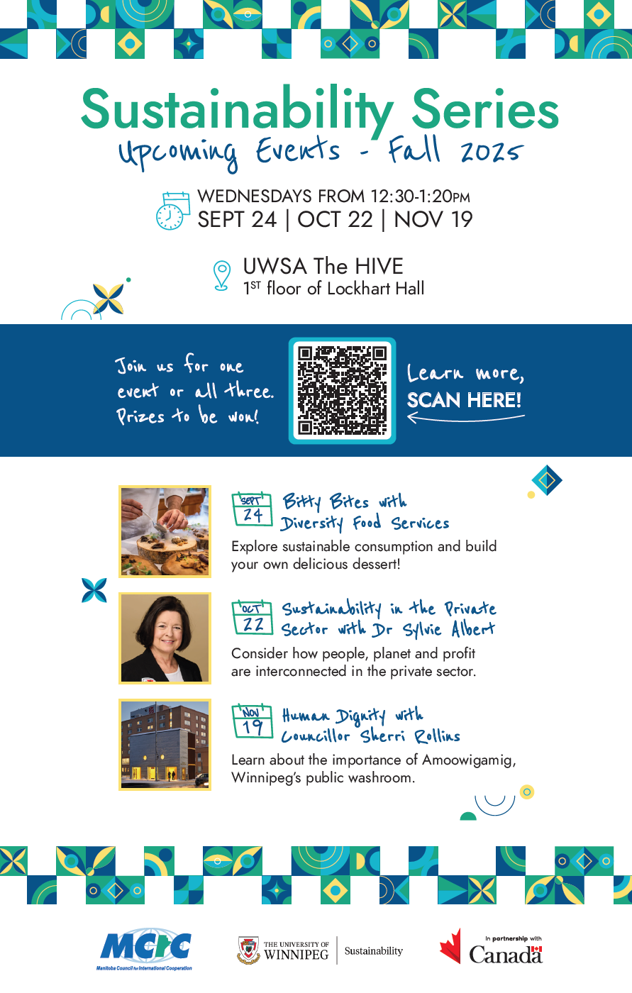 Sustainability Series Upcoming Events - Fall 2025. Wednesdays 12:30-1:20pm. Sept 24, Oct 22, Nov 19. UWSA The Hive - 1st floor Lockhart Hall. Sept 24 Bitty Bites with Diversity Food Services - Explore sustainable consumption and build your own delicious dessert. Oct 22 - Sustainability in the private Sector with Dr. Sylvie Albert - consider how people, planet, and profit are interconnected in the private sector. Nov 19 - Human Dignity with Councillor Sherri Rollins - learn about the importance of Amoowigamig, Winnipeg's Public washroom.