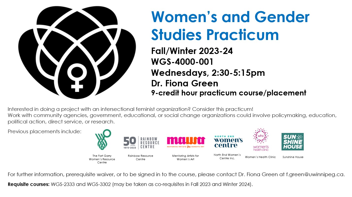 Lotus flower with 'female' symbol in the middle and text: Women’s and Gender Studies Practicum; Fall/Winter 2023-24 WGS-4000-001 Wednesdays, 2:30-5:15pm Dr. Fiona Green 9-credit hour practicum course/placement; Interested in doing a project with an intersectional feminist organization? Consider this practicum! Work with community agencies, government, educational, or social change organizations could involve policymaking, education, political action, direct service, or research.   Previous placements include: Fort Garry Women's Resource Centre [with logo], Rainbow Resource Centre [with logo], Mentoring Artists for Women's Art [with logo], North End Women's Centre [with logo], Women's Health Centre [with logo] and Sunshine House [with logo]; For further information, prerequisite waiver, or to be signed in to the course, please contact  Dr. Fiona Green at f.green@uwinnipeg.ca.   Requisite courses: WGS-2333 and WGS-3302 (may be taken as co-requisites in Fall 2023 and Winter 2024).  