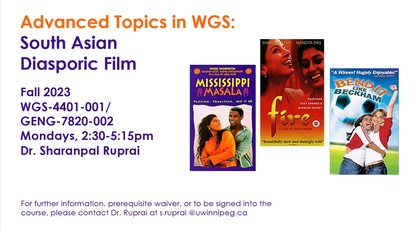 Movie cover art of Mississippi Masala, Fire, and Bend it Like Beckham with text: Advanced Topics in WGS:  South Asian  Diasporic Film; Fall 2023 WGS-4401-001/ GENG-7820-002 Mondays, 2:30-5:15pm Dr. Sharanpal Ruprai; For further information, prerequisite waiver, or to be signed into the course, please contact Dr. Ruprai at s.ruprai @uwinnipeg.ca